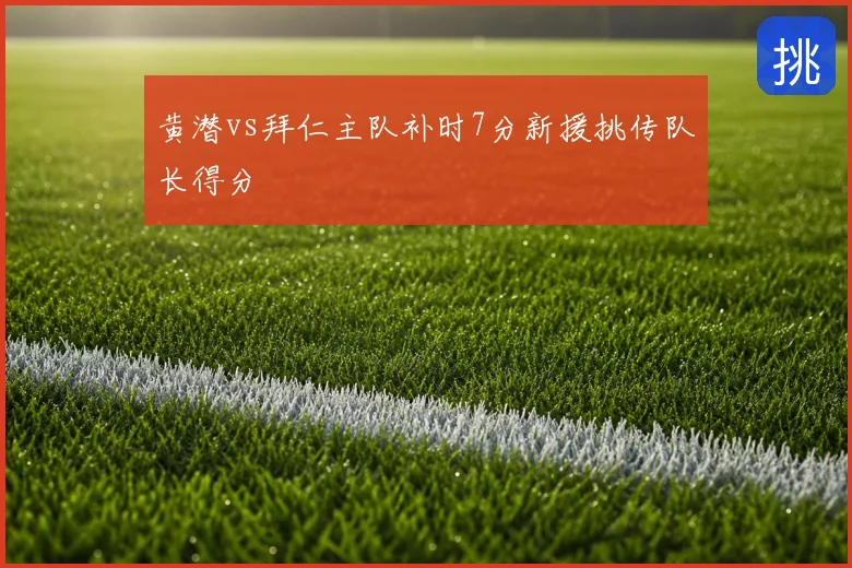 黄潜vs拜仁主队补时7分新援挑传队长得分
